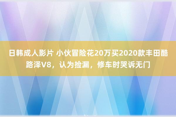 日韩成人影片 小伙冒险花20万买2020款丰田酷路泽V8，认为捡漏，修车时哭诉无门