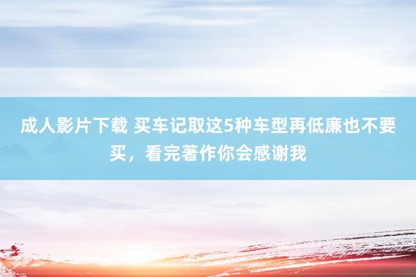 成人影片下载 买车记取这5种车型再低廉也不要买，看完著作你会感谢我