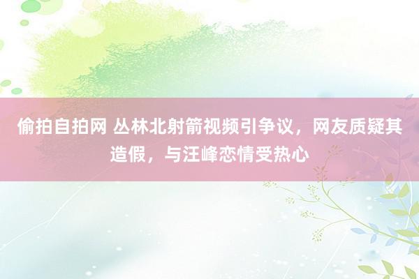 偷拍自拍网 丛林北射箭视频引争议，网友质疑其造假，与汪峰恋情受热心