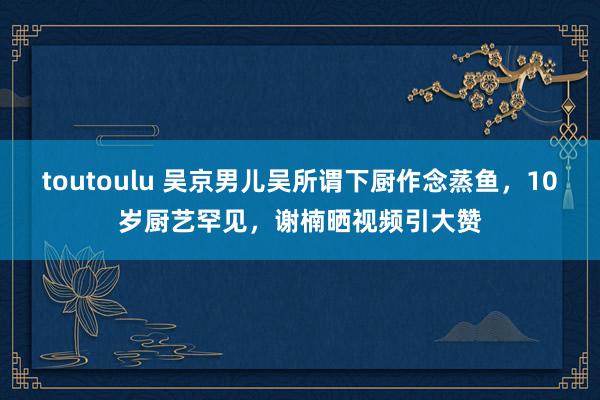 toutoulu 吴京男儿吴所谓下厨作念蒸鱼，10岁厨艺罕见，谢楠晒视频引大赞