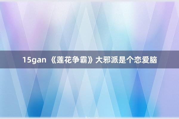 15gan 《莲花争霸》大邪派是个恋爱脑