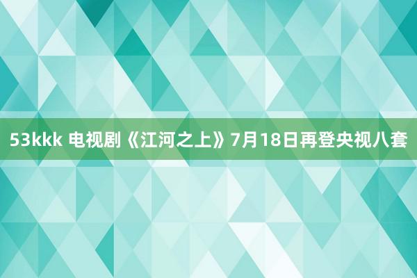 53kkk 电视剧《江河之上》7月18日再登央视八套