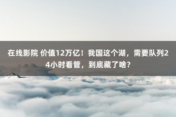 在线影院 价值12万亿！我国这个湖，需要队列24小时看管，到底藏了啥？