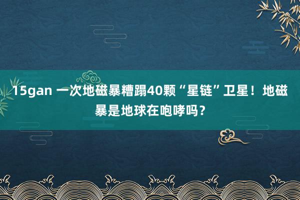 15gan 一次地磁暴糟蹋40颗“星链”卫星！地磁暴是地球在咆哮吗？