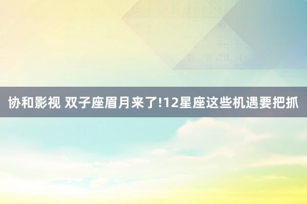 协和影视 双子座眉月来了!12星座这些机遇要把抓