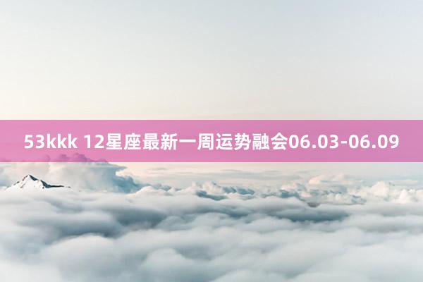 53kkk 12星座最新一周运势融会06.03-06.09