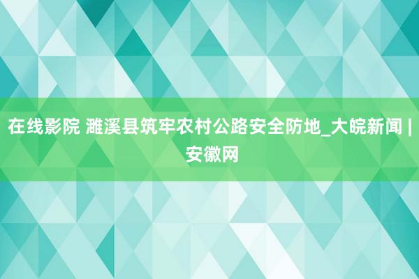 在线影院 濉溪县筑牢农村公路安全防地_大皖新闻 | 安徽网