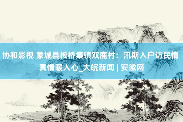 协和影视 蒙城县板桥集镇双鹿村：汛期入户访民情 真情暖人心_大皖新闻 | 安徽网