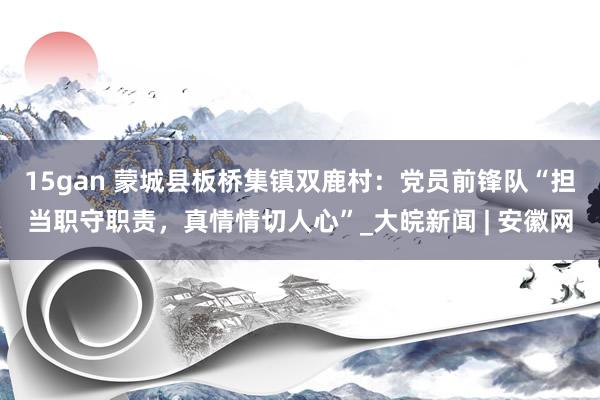 15gan 蒙城县板桥集镇双鹿村：党员前锋队“担当职守职责，真情情切人心”_大皖新闻 | 安徽网