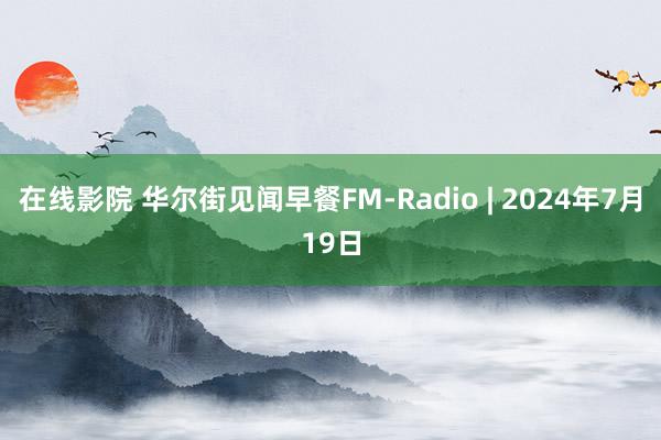 在线影院 华尔街见闻早餐FM-Radio | 2024年7月19日