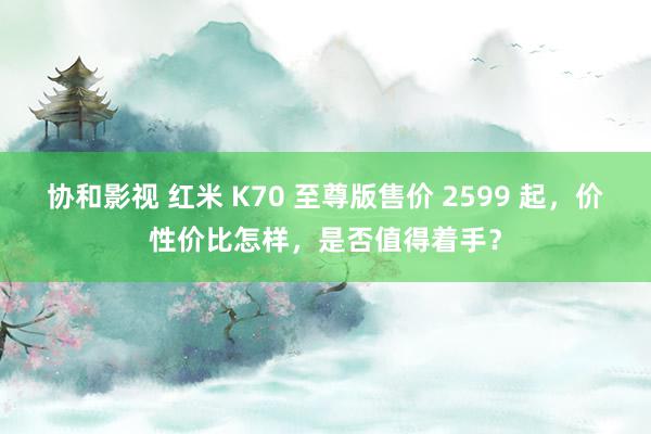 协和影视 红米 K70 至尊版售价 2599 起，价性价比怎样，是否值得着手？