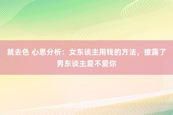 就去色 心思分析：女东谈主用钱的方法，披露了男东谈主爱不爱你