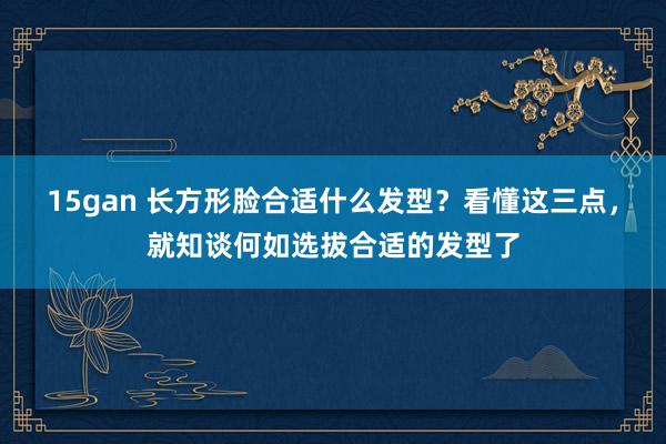 15gan 长方形脸合适什么发型？看懂这三点，就知谈何如选拔合适的发型了