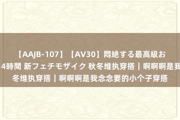 【AAJB-107】【AV30】悶絶する最高級おっぱい生々しい性交 4時間 新フェチモザイク 秋冬维执穿搭｜啊啊啊是我念念要的小个子穿搭