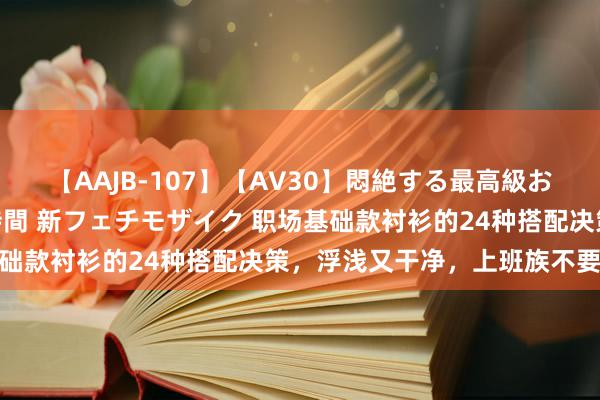 【AAJB-107】【AV30】悶絶する最高級おっぱい生々しい性交 4時間 新フェチモザイク 职场基础款衬衫的24种搭配决策，浮浅又干净，上班族不要错过