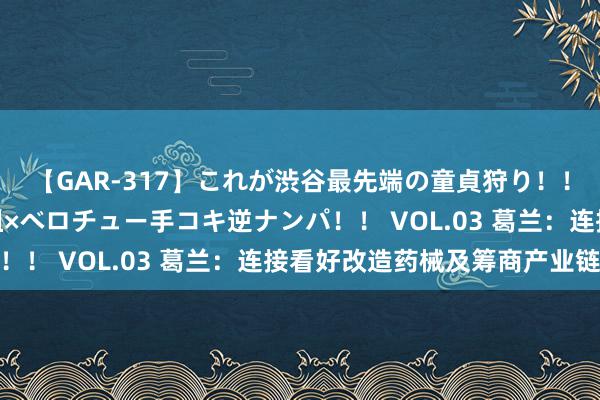 【GAR-317】これが渋谷最先端の童貞狩り！！ 超ド派手ギャル5人組×ベロチュー手コキ逆ナンパ！！ VOL.03 葛兰：连接看好改造药械及筹商产业链