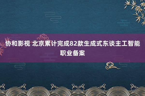 协和影视 北京累计完成82款生成式东谈主工智能职业备案