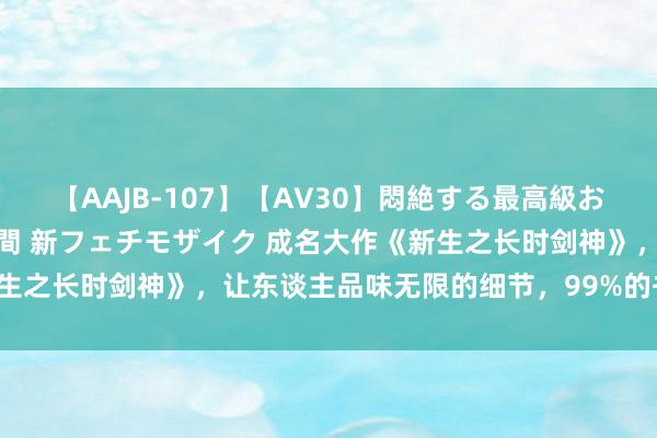 【AAJB-107】【AV30】悶絶する最高級おっぱい生々しい性交 4時間 新フェチモザイク 成名大作《新生之长时剑神》，让东谈主品味无限的细节，99%的书友都点赞！