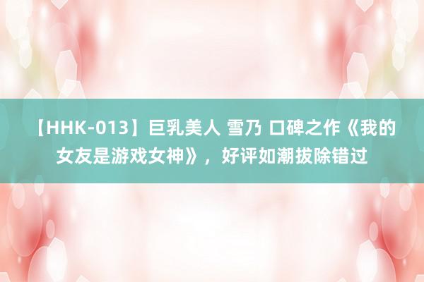 【HHK-013】巨乳美人 雪乃 口碑之作《我的女友是游戏女神》，好评如潮拔除错过