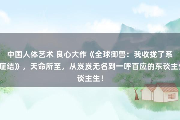 中国人体艺术 良心大作《全球御兽：我收拢了系统症结》，天命所至，从岌岌无名到一呼百应的东谈主生！