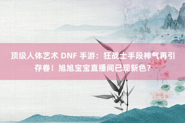 顶级人体艺术 DNF 手游：狂战士手段神气再引存眷！旭旭宝宝直播间已现新色？