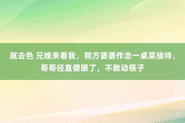 就去色 兄嫂来看我，朔方婆婆作念一桌菜接待，哥哥径直傻眼了，不敢动筷子