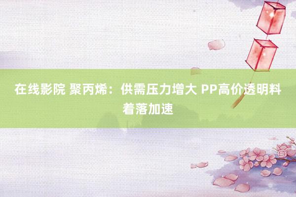 在线影院 聚丙烯：供需压力增大 PP高价透明料着落加速