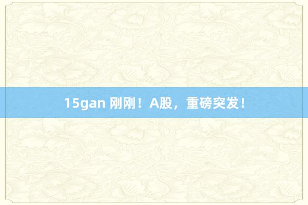 15gan 刚刚！A股，重磅突发！