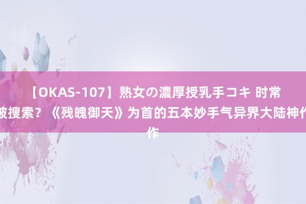 【OKAS-107】熟女の濃厚授乳手コキ 时常被搜索？《残魄御天》为首的五本妙手气异界大陆神作