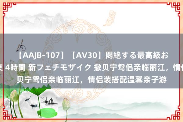 【AAJB-107】【AV30】悶絶する最高級おっぱい生々しい性交 4時間 新フェチモザイク 撒贝宁鸳侣亲临丽江，情侣装搭配温馨亲子游