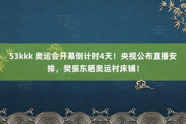 53kkk 奥运会开幕倒计时4天！央视公布直播安排，樊振东晒奥运村床铺！