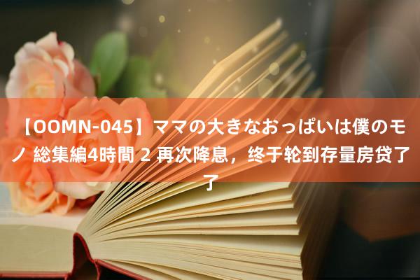 【OOMN-045】ママの大きなおっぱいは僕のモノ 総集編4時間 2 再次降息，终于轮到存量房贷了