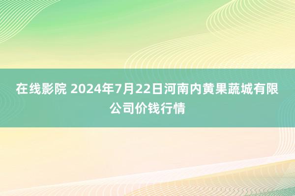 在线影院 2024年7月22日河南内黄果蔬城有限公司价钱行情