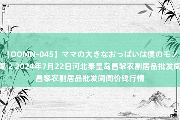 【OOMN-045】ママの大きなおっぱいは僕のモノ 総集編4時間 2 2024年7月22日河北秦皇岛昌黎农副居品批发阛阓价钱行情