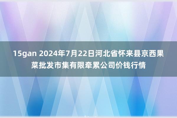 15gan 2024年7月22日河北省怀来县京西果菜批发市集有限牵累公司价钱行情