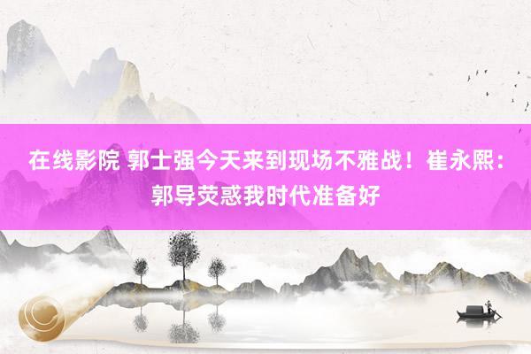 在线影院 郭士强今天来到现场不雅战！崔永熙：郭导荧惑我时代准备好