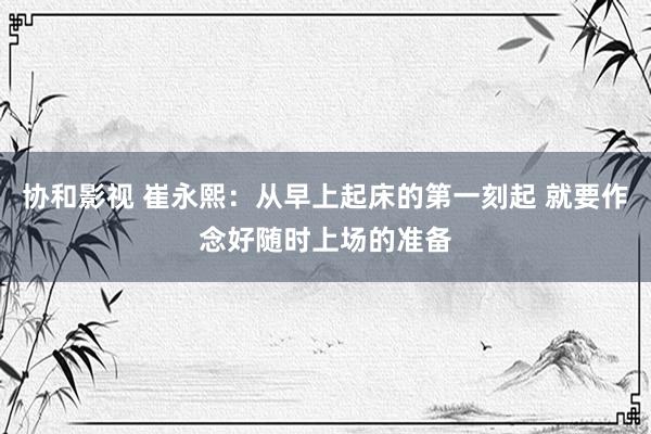 协和影视 崔永熙：从早上起床的第一刻起 就要作念好随时上场的准备