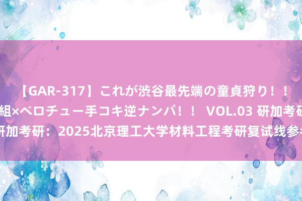 【GAR-317】これが渋谷最先端の童貞狩り！！ 超ド派手ギャル5人組×ベロチュー手コキ逆ナンパ！！ VOL.03 研加考研：2025北京理工大学材料工程考研复试线参考书及考情解析