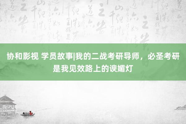 协和影视 学员故事|我的二战考研导师，必圣考研是我见效路上的谀媚灯