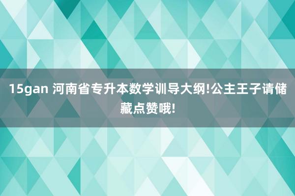 15gan 河南省专升本数学训导大纲!公主王子请储藏点赞哦!