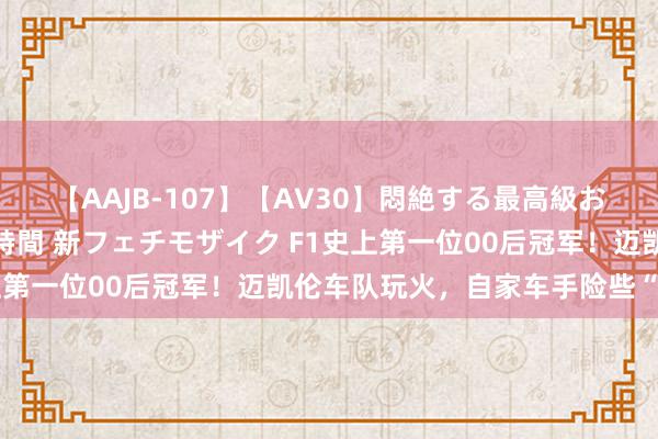 【AAJB-107】【AV30】悶絶する最高級おっぱい生々しい性交 4時間 新フェチモザイク F1史上第一位00后冠军！迈凯伦车队玩火，自家车手险些“内斗”