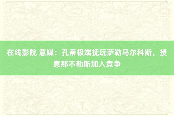 在线影院 意媒：孔蒂极端抚玩萨勒马尔科斯，授意那不勒斯加入竞争