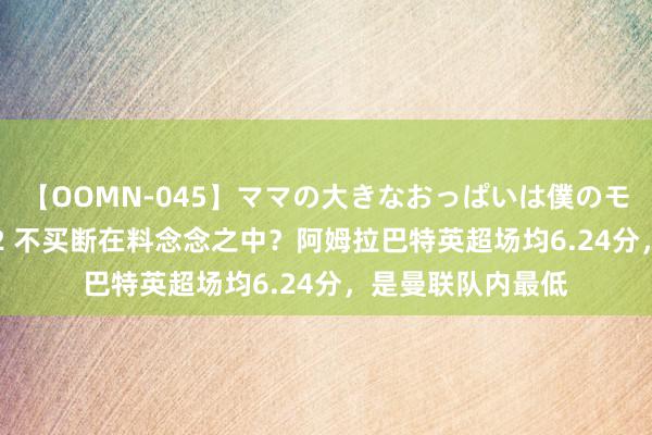 【OOMN-045】ママの大きなおっぱいは僕のモノ 総集編4時間 2 不买断在料念念之中？阿姆拉巴特英超场均6.24分，是曼联队内最低