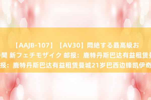 【AAJB-107】【AV30】悶絶する最高級おっぱい生々しい性交 4時間 新フェチモザイク 邮报：鹿特丹斯巴达有益租赁曼城21岁巴西边锋凯伊奇