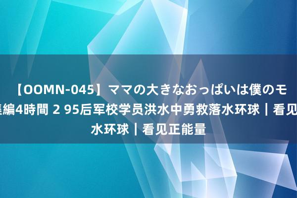 【OOMN-045】ママの大きなおっぱいは僕のモノ 総集編4時間 2 95后军校学员洪水中勇救落水环球｜看见正能量