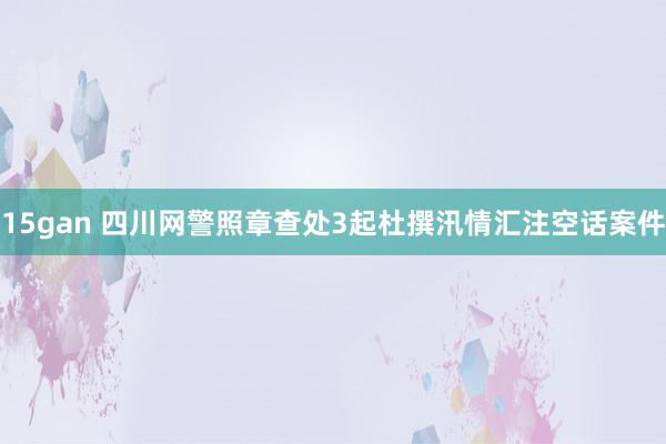 15gan 四川网警照章查处3起杜撰汛情汇注空话案件