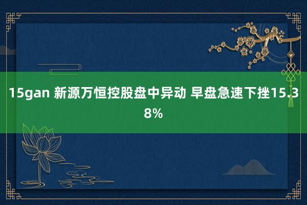 15gan 新源万恒控股盘中异动 早盘急速下挫15.38%