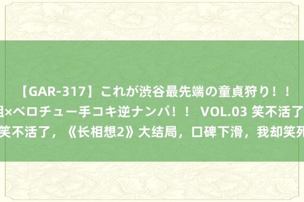 【GAR-317】これが渋谷最先端の童貞狩り！！ 超ド派手ギャル5人組×ベロチュー手コキ逆ナンパ！！ VOL.03 笑不活了，《长相想2》大结局，口碑下滑，我却笑死在网友驳斥区