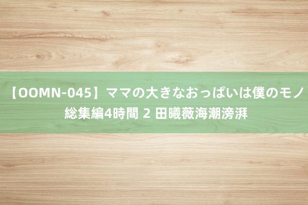 【OOMN-045】ママの大きなおっぱいは僕のモノ 総集編4時間 2 田曦薇海潮滂湃