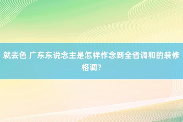 就去色 广东东说念主是怎样作念到全省调和的装修格调？